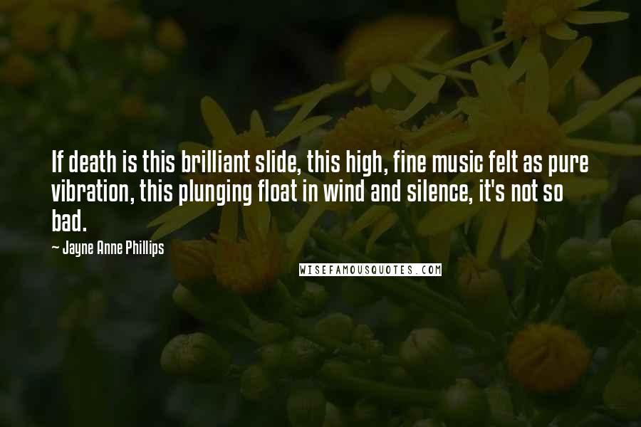 Jayne Anne Phillips Quotes: If death is this brilliant slide, this high, fine music felt as pure vibration, this plunging float in wind and silence, it's not so bad.