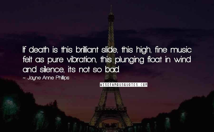 Jayne Anne Phillips Quotes: If death is this brilliant slide, this high, fine music felt as pure vibration, this plunging float in wind and silence, it's not so bad.