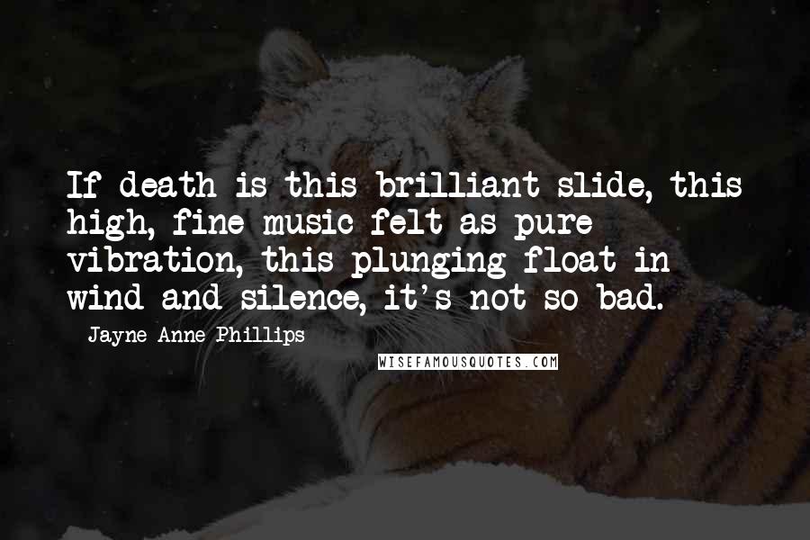 Jayne Anne Phillips Quotes: If death is this brilliant slide, this high, fine music felt as pure vibration, this plunging float in wind and silence, it's not so bad.