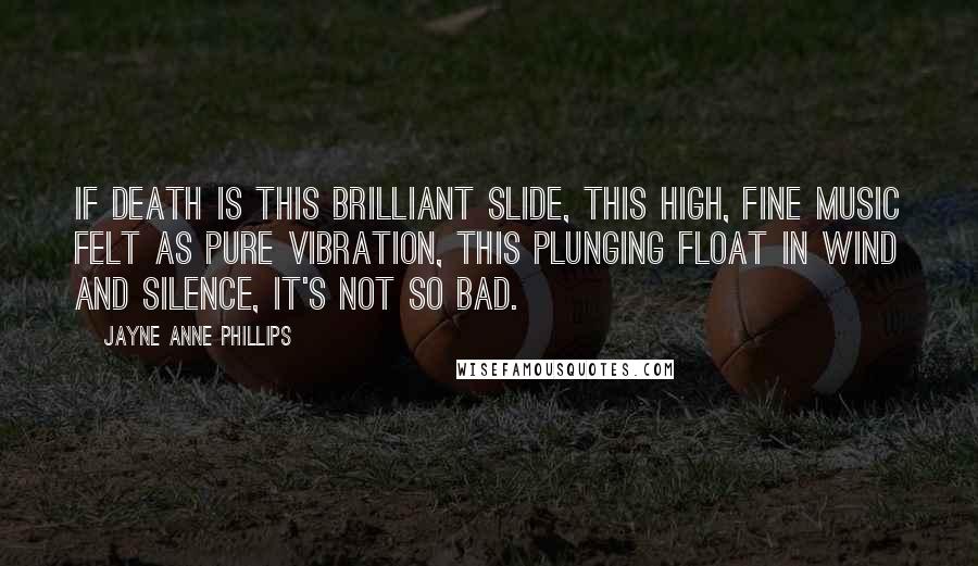 Jayne Anne Phillips Quotes: If death is this brilliant slide, this high, fine music felt as pure vibration, this plunging float in wind and silence, it's not so bad.
