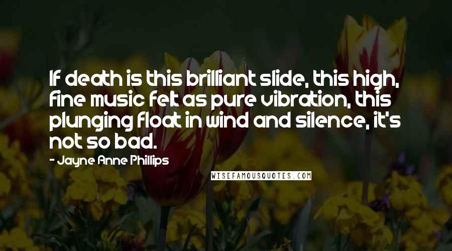 Jayne Anne Phillips Quotes: If death is this brilliant slide, this high, fine music felt as pure vibration, this plunging float in wind and silence, it's not so bad.