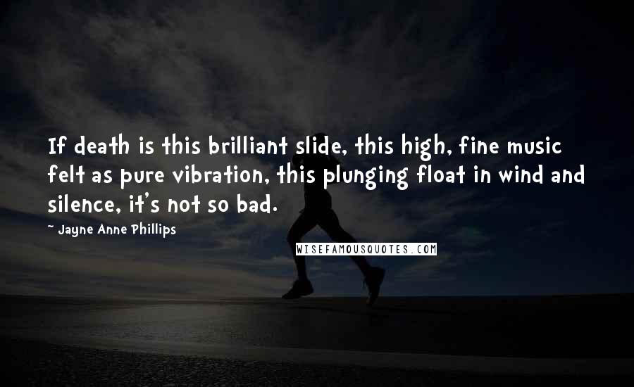Jayne Anne Phillips Quotes: If death is this brilliant slide, this high, fine music felt as pure vibration, this plunging float in wind and silence, it's not so bad.