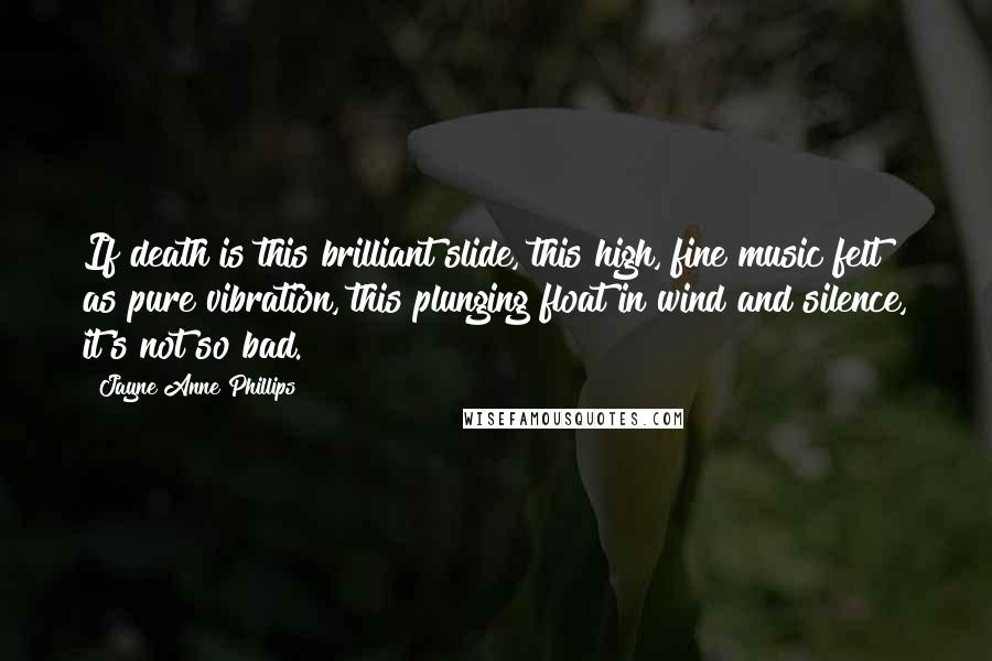 Jayne Anne Phillips Quotes: If death is this brilliant slide, this high, fine music felt as pure vibration, this plunging float in wind and silence, it's not so bad.