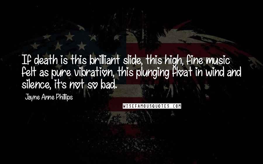 Jayne Anne Phillips Quotes: If death is this brilliant slide, this high, fine music felt as pure vibration, this plunging float in wind and silence, it's not so bad.