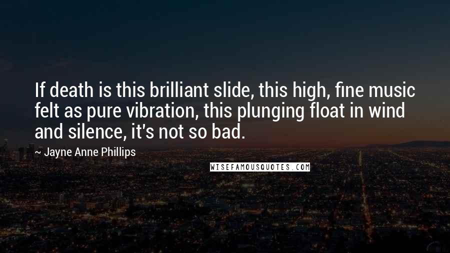 Jayne Anne Phillips Quotes: If death is this brilliant slide, this high, fine music felt as pure vibration, this plunging float in wind and silence, it's not so bad.