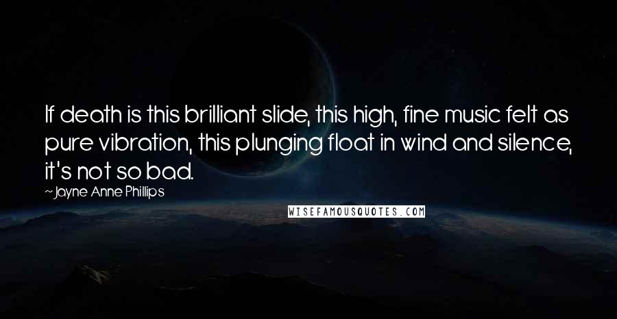 Jayne Anne Phillips Quotes: If death is this brilliant slide, this high, fine music felt as pure vibration, this plunging float in wind and silence, it's not so bad.