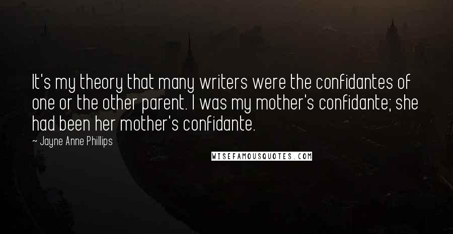 Jayne Anne Phillips Quotes: It's my theory that many writers were the confidantes of one or the other parent. I was my mother's confidante; she had been her mother's confidante.