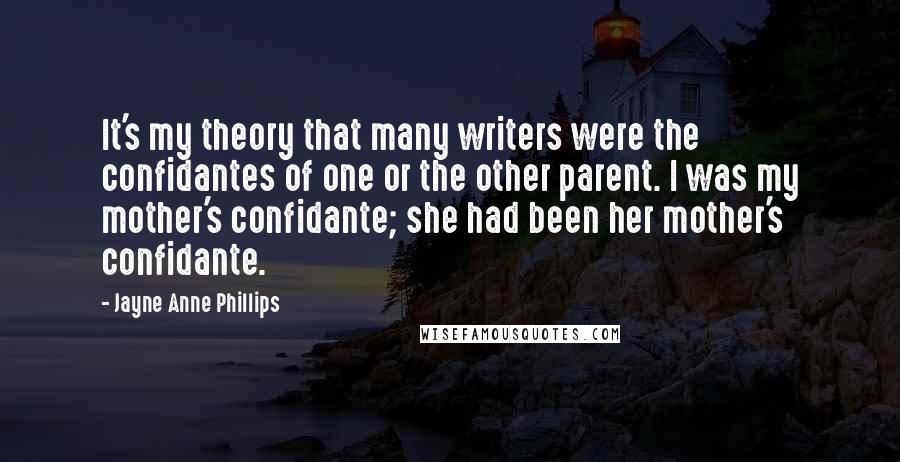 Jayne Anne Phillips Quotes: It's my theory that many writers were the confidantes of one or the other parent. I was my mother's confidante; she had been her mother's confidante.