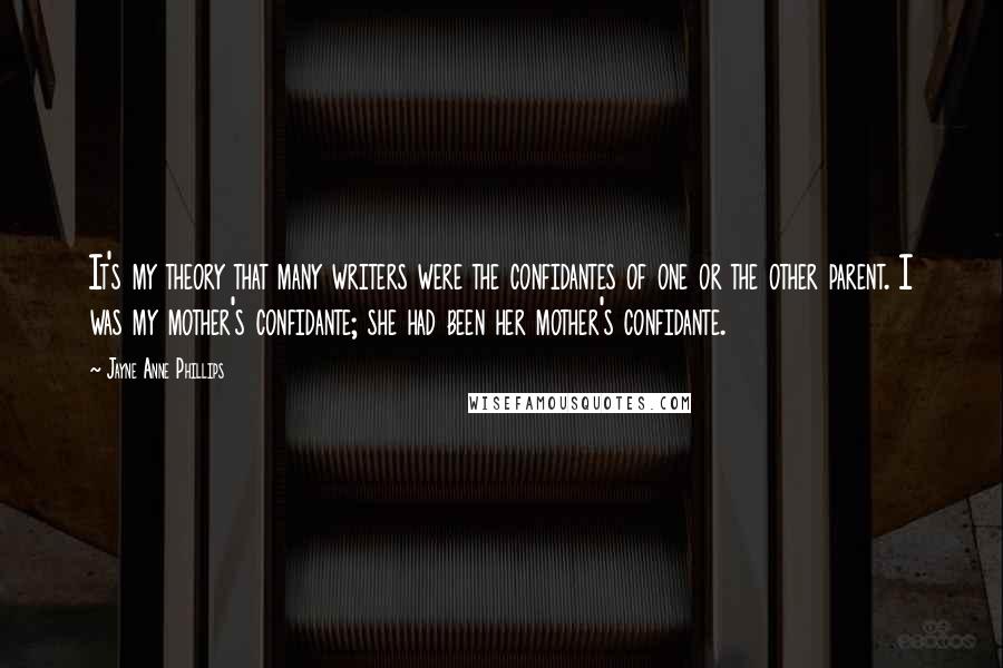 Jayne Anne Phillips Quotes: It's my theory that many writers were the confidantes of one or the other parent. I was my mother's confidante; she had been her mother's confidante.