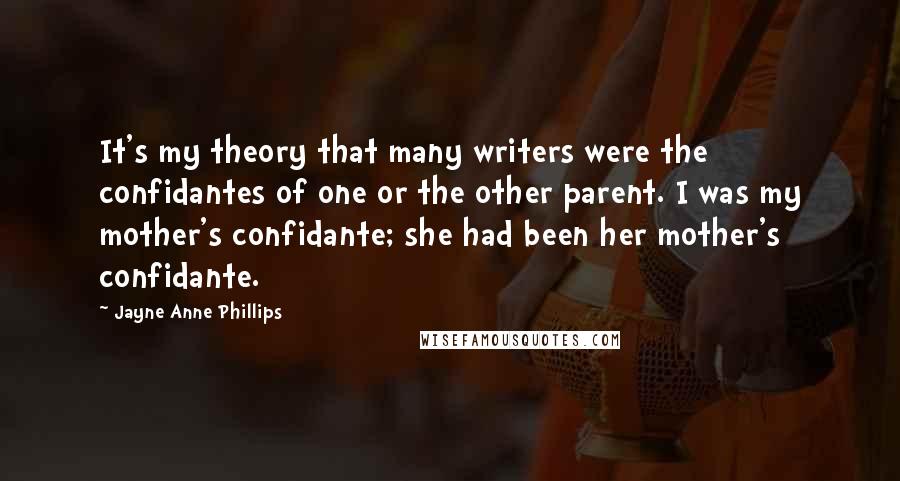 Jayne Anne Phillips Quotes: It's my theory that many writers were the confidantes of one or the other parent. I was my mother's confidante; she had been her mother's confidante.