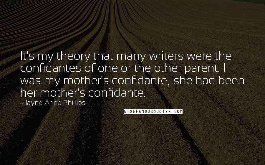Jayne Anne Phillips Quotes: It's my theory that many writers were the confidantes of one or the other parent. I was my mother's confidante; she had been her mother's confidante.