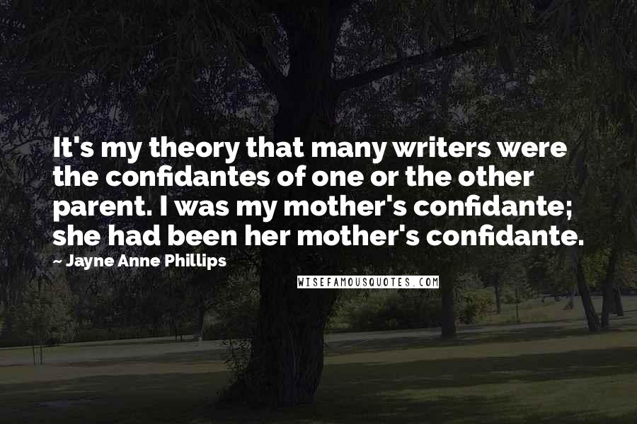 Jayne Anne Phillips Quotes: It's my theory that many writers were the confidantes of one or the other parent. I was my mother's confidante; she had been her mother's confidante.