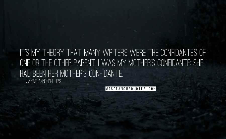 Jayne Anne Phillips Quotes: It's my theory that many writers were the confidantes of one or the other parent. I was my mother's confidante; she had been her mother's confidante.