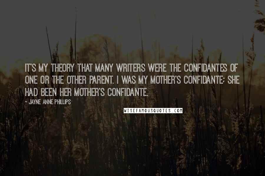 Jayne Anne Phillips Quotes: It's my theory that many writers were the confidantes of one or the other parent. I was my mother's confidante; she had been her mother's confidante.