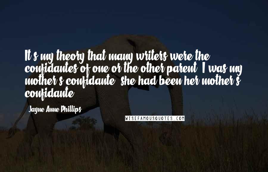 Jayne Anne Phillips Quotes: It's my theory that many writers were the confidantes of one or the other parent. I was my mother's confidante; she had been her mother's confidante.