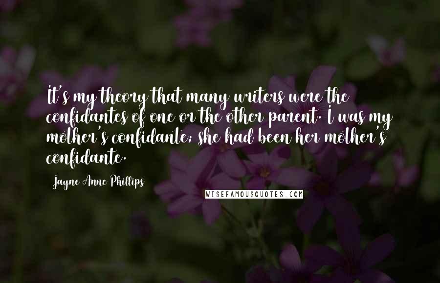 Jayne Anne Phillips Quotes: It's my theory that many writers were the confidantes of one or the other parent. I was my mother's confidante; she had been her mother's confidante.
