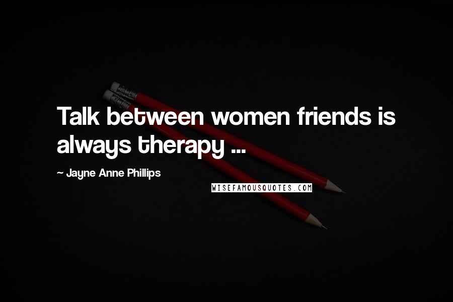 Jayne Anne Phillips Quotes: Talk between women friends is always therapy ...