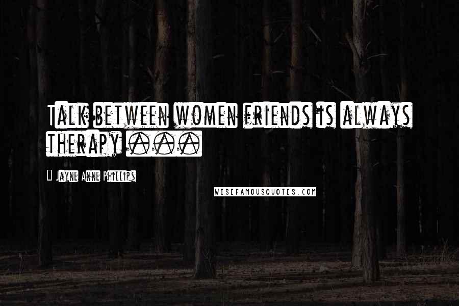 Jayne Anne Phillips Quotes: Talk between women friends is always therapy ...