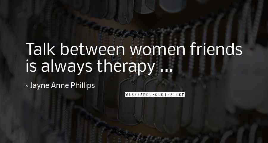 Jayne Anne Phillips Quotes: Talk between women friends is always therapy ...