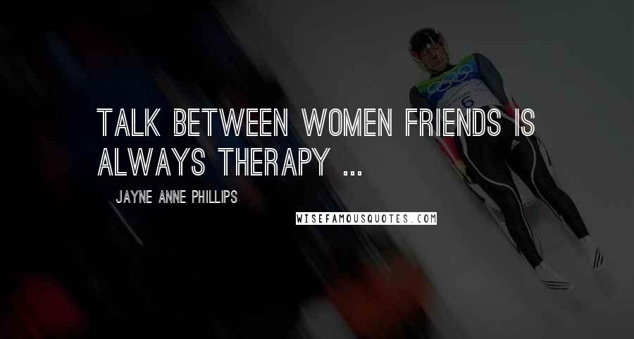 Jayne Anne Phillips Quotes: Talk between women friends is always therapy ...
