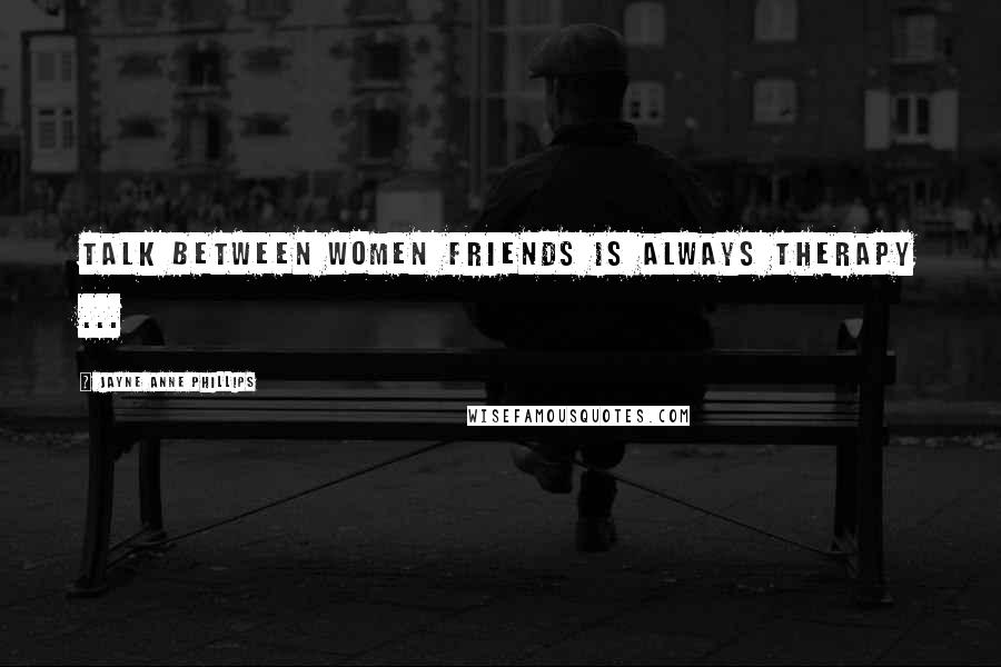 Jayne Anne Phillips Quotes: Talk between women friends is always therapy ...