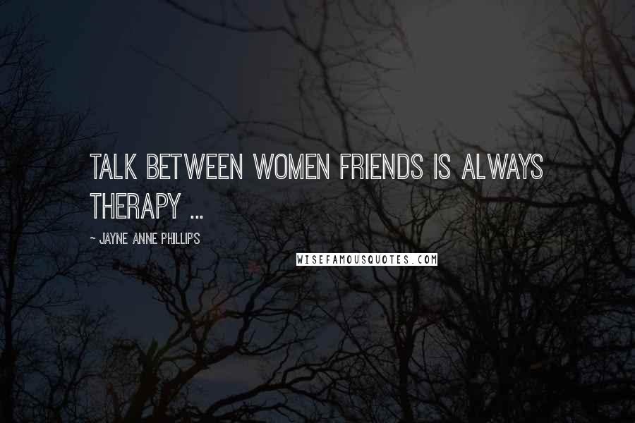 Jayne Anne Phillips Quotes: Talk between women friends is always therapy ...