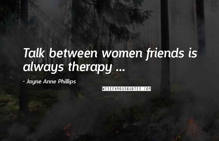 Jayne Anne Phillips Quotes: Talk between women friends is always therapy ...