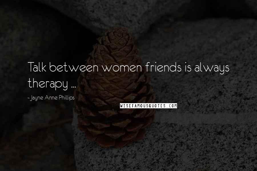 Jayne Anne Phillips Quotes: Talk between women friends is always therapy ...