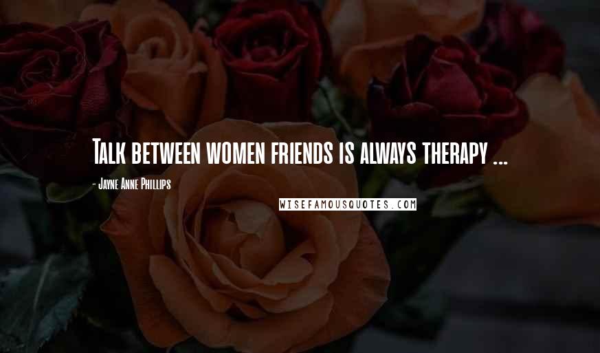 Jayne Anne Phillips Quotes: Talk between women friends is always therapy ...