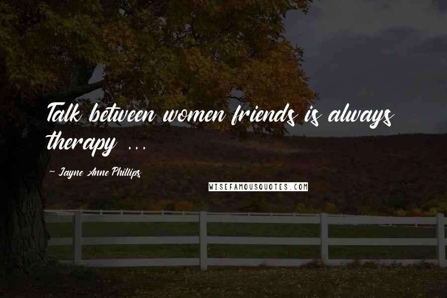 Jayne Anne Phillips Quotes: Talk between women friends is always therapy ...