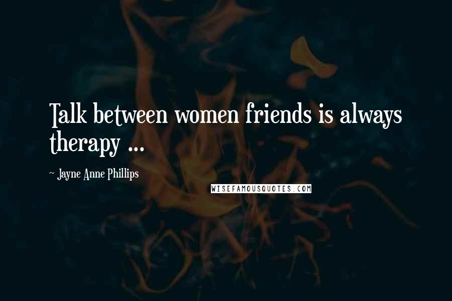 Jayne Anne Phillips Quotes: Talk between women friends is always therapy ...