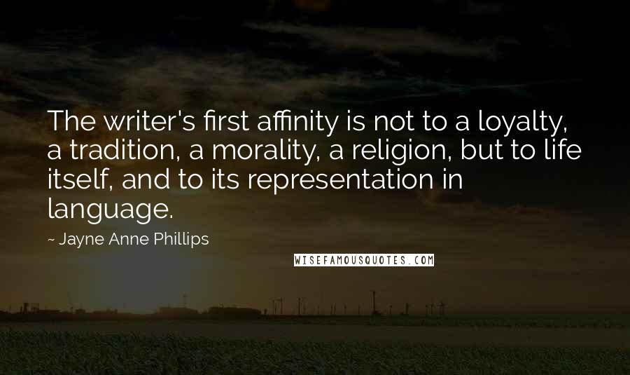 Jayne Anne Phillips Quotes: The writer's first affinity is not to a loyalty, a tradition, a morality, a religion, but to life itself, and to its representation in language.