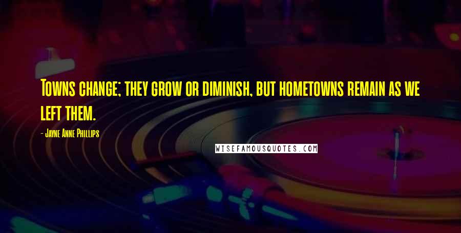Jayne Anne Phillips Quotes: Towns change; they grow or diminish, but hometowns remain as we left them.