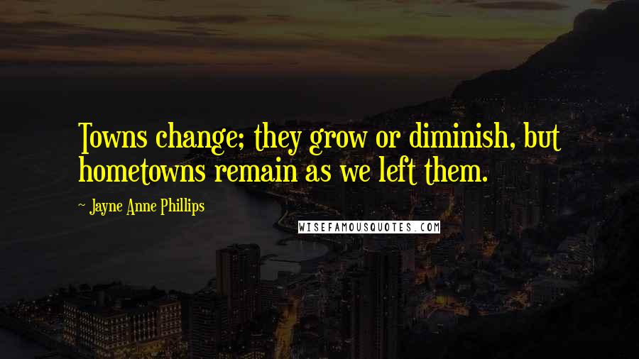 Jayne Anne Phillips Quotes: Towns change; they grow or diminish, but hometowns remain as we left them.