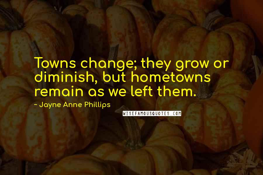 Jayne Anne Phillips Quotes: Towns change; they grow or diminish, but hometowns remain as we left them.