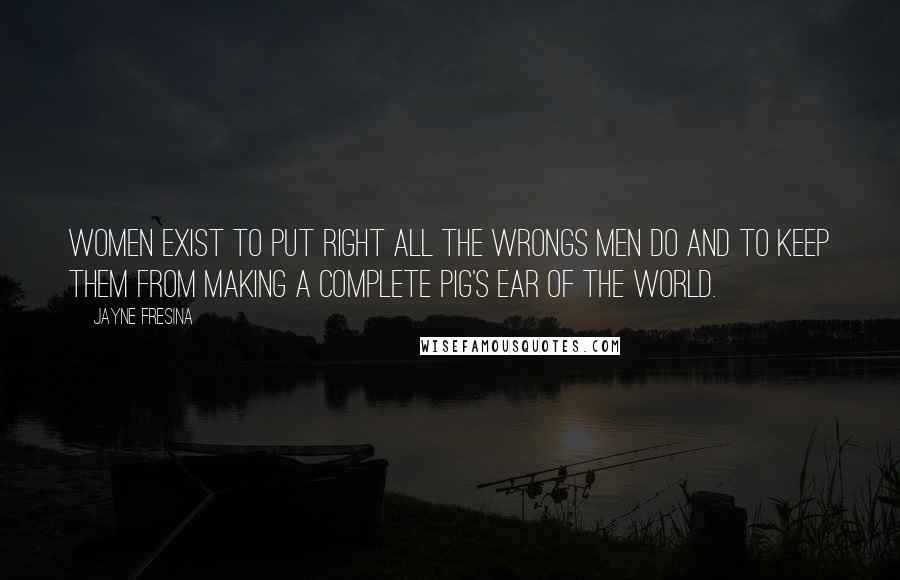 Jayne Fresina Quotes: Women exist to put right all the wrongs men do and to keep them from making a complete pig's ear of the world.