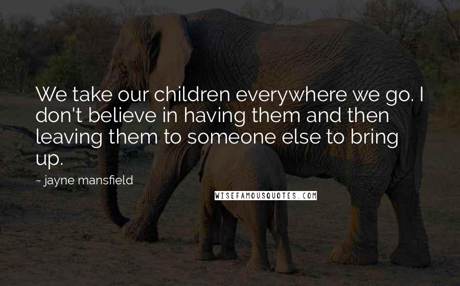 Jayne Mansfield Quotes: We take our children everywhere we go. I don't believe in having them and then leaving them to someone else to bring up.