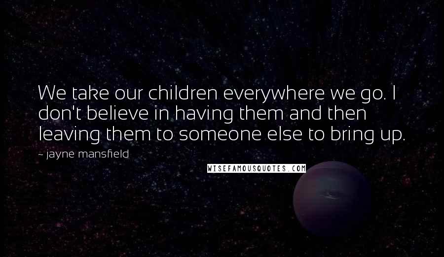 Jayne Mansfield Quotes: We take our children everywhere we go. I don't believe in having them and then leaving them to someone else to bring up.