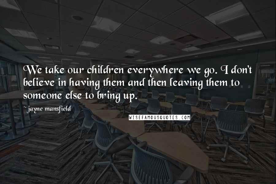 Jayne Mansfield Quotes: We take our children everywhere we go. I don't believe in having them and then leaving them to someone else to bring up.