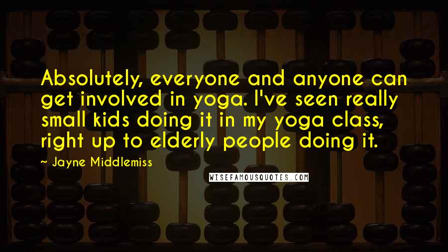 Jayne Middlemiss Quotes: Absolutely, everyone and anyone can get involved in yoga. I've seen really small kids doing it in my yoga class, right up to elderly people doing it.