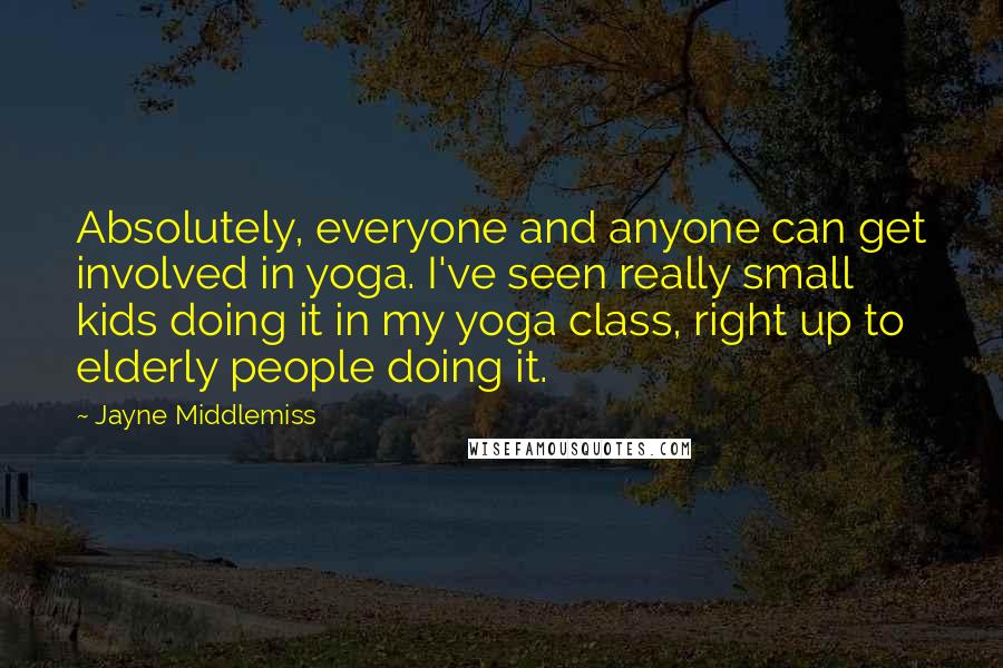 Jayne Middlemiss Quotes: Absolutely, everyone and anyone can get involved in yoga. I've seen really small kids doing it in my yoga class, right up to elderly people doing it.