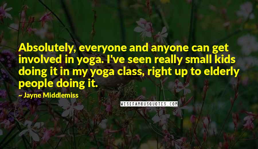 Jayne Middlemiss Quotes: Absolutely, everyone and anyone can get involved in yoga. I've seen really small kids doing it in my yoga class, right up to elderly people doing it.