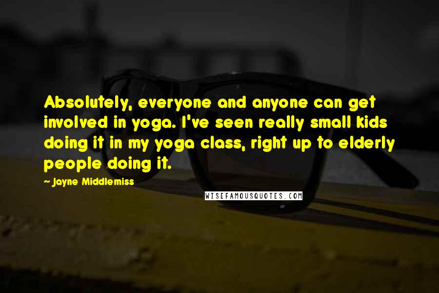 Jayne Middlemiss Quotes: Absolutely, everyone and anyone can get involved in yoga. I've seen really small kids doing it in my yoga class, right up to elderly people doing it.