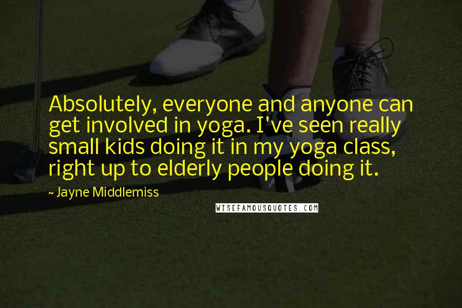 Jayne Middlemiss Quotes: Absolutely, everyone and anyone can get involved in yoga. I've seen really small kids doing it in my yoga class, right up to elderly people doing it.