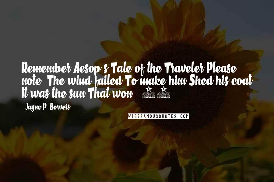 Jayne P. Bowers Quotes: Remember Aesop's Tale of the Traveler Please note: The wind failed To make him Shed his coat It was the sun That won. (88)