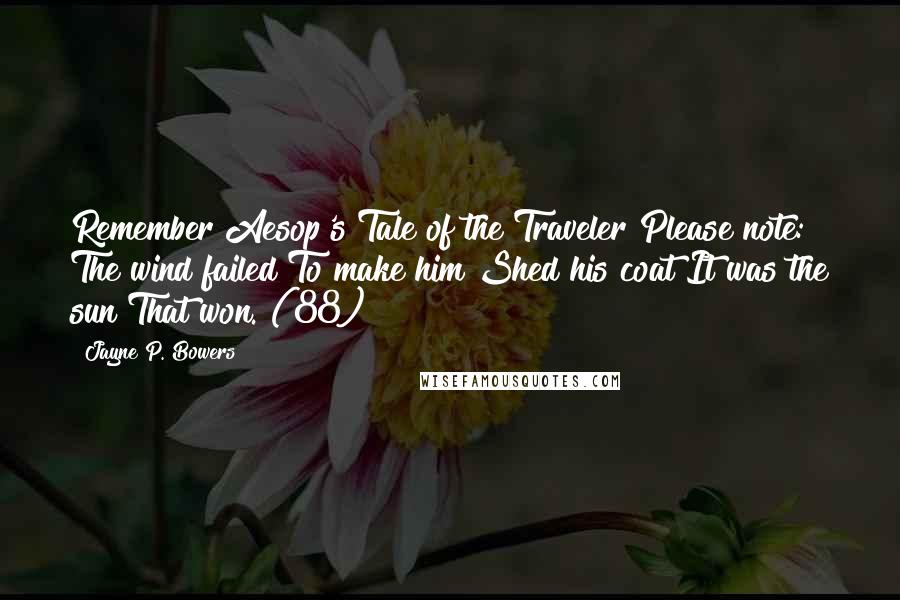 Jayne P. Bowers Quotes: Remember Aesop's Tale of the Traveler Please note: The wind failed To make him Shed his coat It was the sun That won. (88)