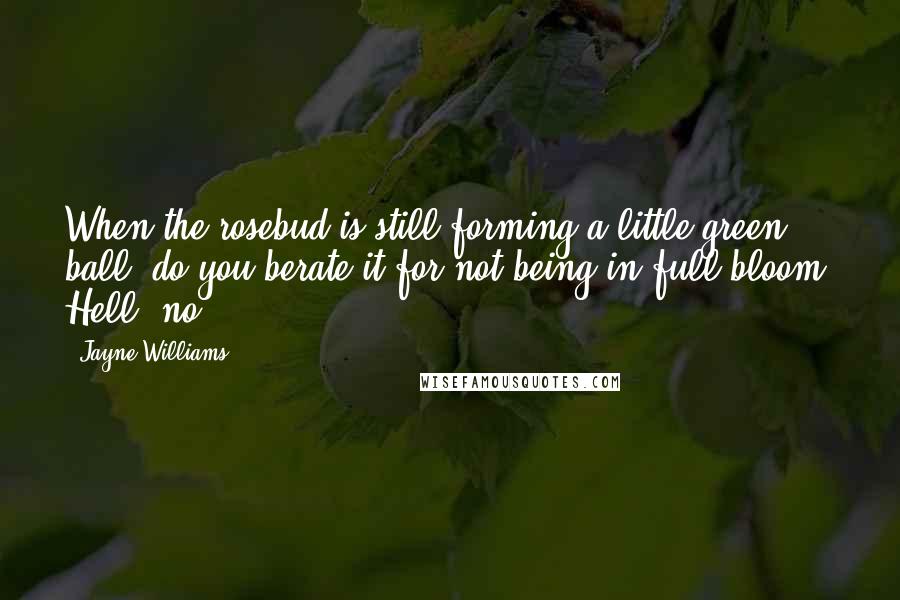 Jayne Williams Quotes: When the rosebud is still forming a little green ball, do you berate it for not being in full bloom? Hell, no!