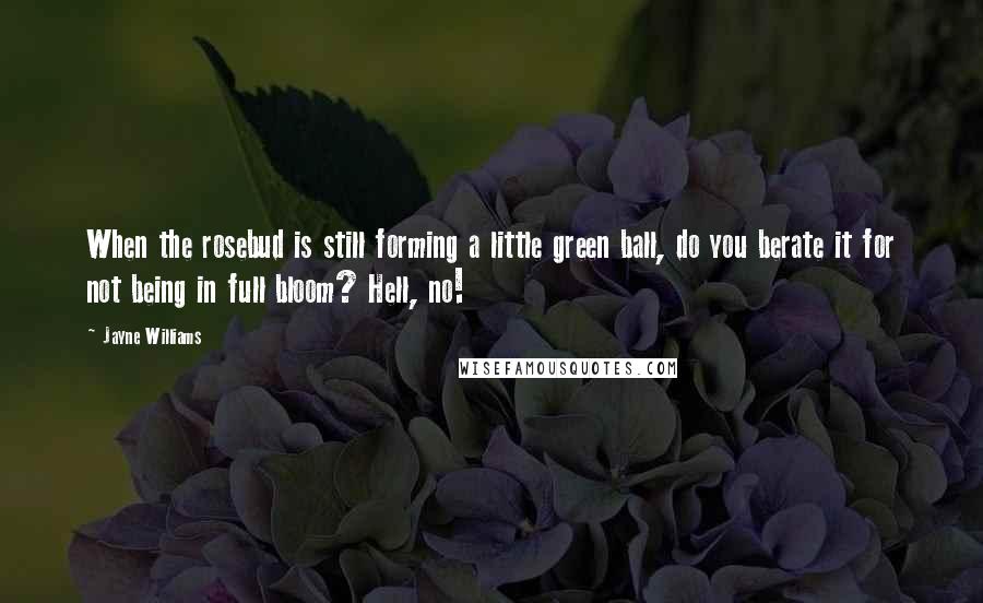 Jayne Williams Quotes: When the rosebud is still forming a little green ball, do you berate it for not being in full bloom? Hell, no!