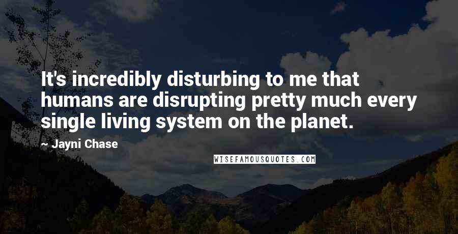 Jayni Chase Quotes: It's incredibly disturbing to me that humans are disrupting pretty much every single living system on the planet.