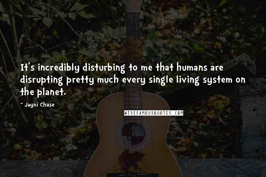 Jayni Chase Quotes: It's incredibly disturbing to me that humans are disrupting pretty much every single living system on the planet.